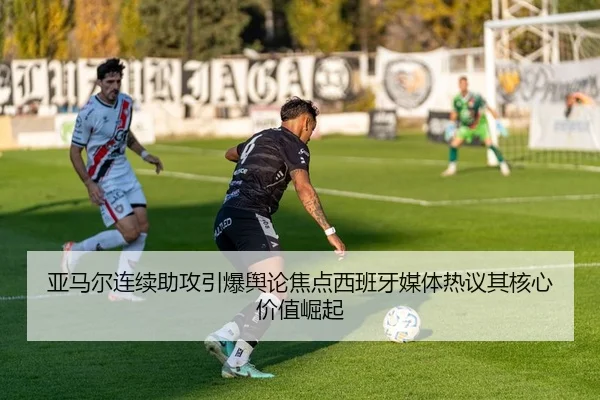 亚马尔连续助攻引爆舆论焦点西班牙媒体热议其核心价值崛起