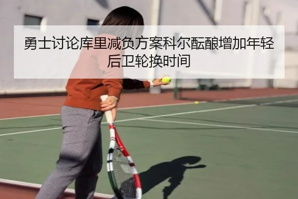 勇士讨论库里减负方案科尔酝酿增加年轻后卫轮换时间